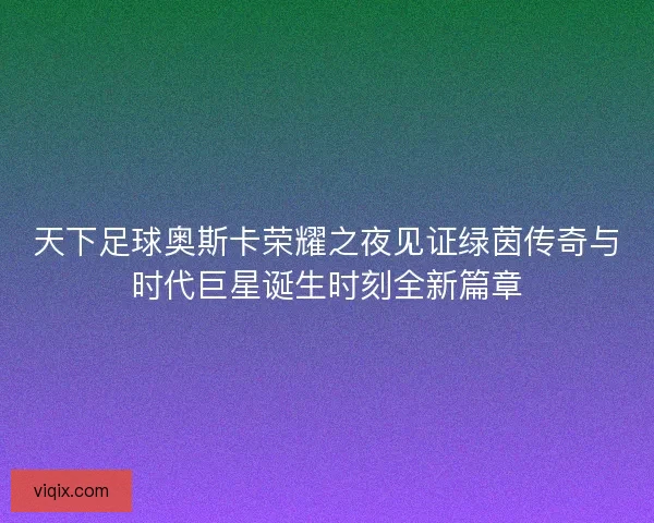 天下足球奥斯卡荣耀之夜见证绿茵传奇与时代巨星诞生时刻全新篇章