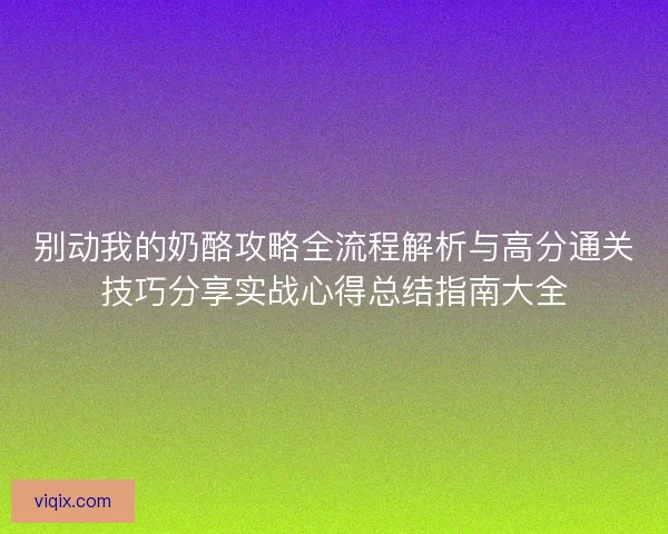 别动我的奶酪攻略全流程解析与高分通关技巧分享实战心得总结指南大全