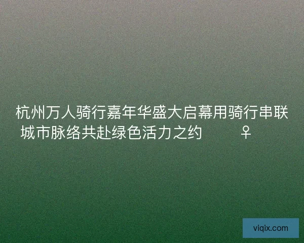 杭州万人骑行嘉年华盛大启幕用骑行串联城市脉络共赴绿色活力之约 🚴‍♀️🌿