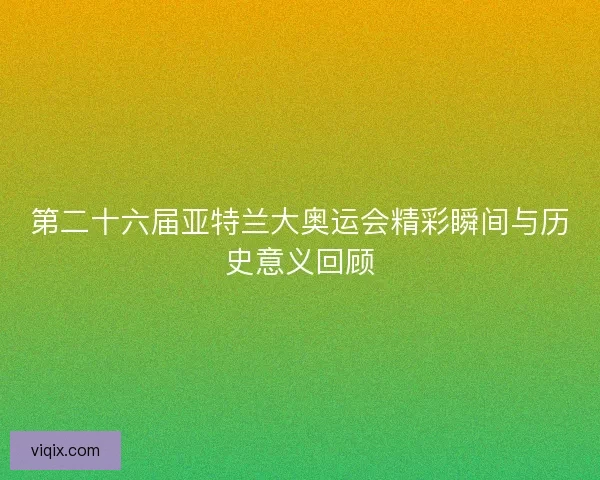 第二十六届亚特兰大奥运会精彩瞬间与历史意义回顾