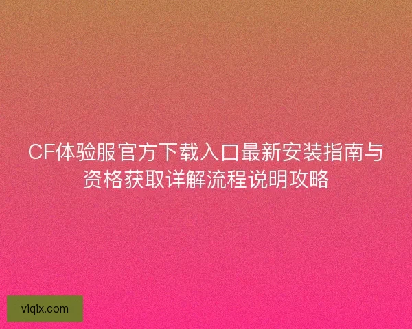 CF体验服官方下载入口最新安装指南与资格获取详解流程说明攻略