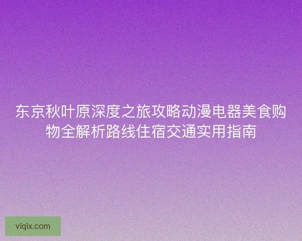 东京秋叶原深度之旅攻略动漫电器美食购物全解析路线住宿交通实用指南
