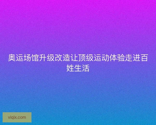 奥运场馆升级改造让顶级运动体验走进百姓生活