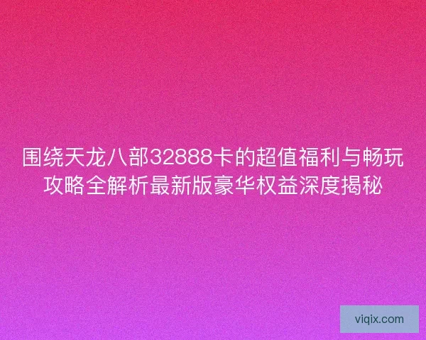 围绕天龙八部32888卡的超值福利与畅玩攻略全解析最新版豪华权益深度揭秘