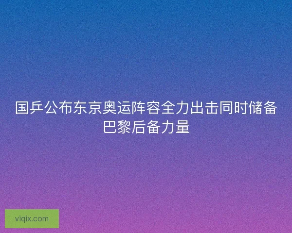 国乒公布东京奥运阵容全力出击同时储备巴黎后备力量