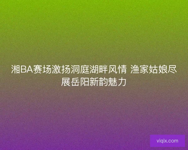湘BA赛场激扬洞庭湖畔风情 渔家姑娘尽展岳阳新韵魅力